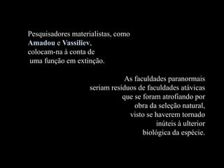Pesquisadores materialistas, como
Amadou e Vassiliev,
colocam-na à conta de
uma função em extinção.
As faculdades paranormais
seriam resíduos de faculdades atávicas
que se foram atrofiando por
obra da seleção natural,
visto se haverem tornado
inúteis à ulterior
biológica da espécie.
 