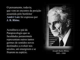 O pensamento, todavia,
que vem ao encontro da posição
assumida pelo benfeitor
André Luiz foi expresso por
J. B. Rhine.
Acreditava o pai da
Parapsicologia que as
faculdades paranormais
representam outros tantos
germes de sentidos novos
destinados a evoluir nos
séculos, até emergirem e se
fixarem na espécie.
Joseph Banks Rhine
1895 - 1980
 