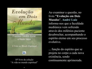 Ao examinar a questão, no
livro "Evolução em Dois
Mundos", André Luiz
informa-nos que a faculdade
mediúnica vem sofrendo
através dos milênios paciente
desabrochar, acompanhando o
espírito eterno em seu processo
evolutivo.
... função do espírito que se
projeta no corpo a cada nova
existência, sendo
continuamente aprimorada.10º livro da coleção
“A vida no mundo espiritual”
“
 
