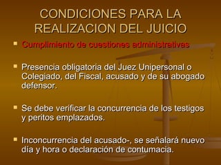 CONDICIONES PARA LACONDICIONES PARA LA
REALIZACION DEL JUICIOREALIZACION DEL JUICIO
 Cumplimiento de cuestiones administrativasCumplimiento de cuestiones administrativas
 Presencia obligatoria del Juez Unipersonal oPresencia obligatoria del Juez Unipersonal o
Colegiado, del Fiscal, acusado y de su abogadoColegiado, del Fiscal, acusado y de su abogado
defensor.defensor.
 Se debe verificar la concurrencia de los testigosSe debe verificar la concurrencia de los testigos
y peritos emplazados.y peritos emplazados.
 Inconcurrencia del acusado-, se señalará nuevoInconcurrencia del acusado-, se señalará nuevo
día y hora o declaración de contumacia.día y hora o declaración de contumacia.
 