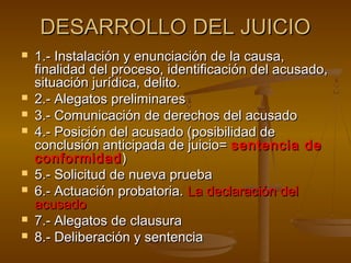DESARROLLO DEL JUICIODESARROLLO DEL JUICIO
 1.- Instalación y enunciación de la causa,1.- Instalación y enunciación de la causa,
finalidad del proceso, identificación del acusado,finalidad del proceso, identificación del acusado,
situación jurídica, delito.situación jurídica, delito.
 2.- Alegatos preliminares2.- Alegatos preliminares
 3.- Comunicación de derechos del acusado3.- Comunicación de derechos del acusado
 4.- Posición del acusado (posibilidad de4.- Posición del acusado (posibilidad de
conclusión anticipada de juicio=conclusión anticipada de juicio= sentencia desentencia de
conformidadconformidad))
 5.- Solicitud de nueva prueba5.- Solicitud de nueva prueba
 6.- Actuación probatoria.6.- Actuación probatoria. La declaración delLa declaración del
acusadoacusado
 7.- Alegatos de clausura7.- Alegatos de clausura
 8.- Deliberación y sentencia8.- Deliberación y sentencia
 