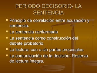 PERIODO DECISORIO- LAPERIODO DECISORIO- LA
SENTENCIASENTENCIA
 Principio de correlación entre acusación yPrincipio de correlación entre acusación y
sentencia.sentencia.
 La sentencia conformadaLa sentencia conformada
 La sentencia como construcción delLa sentencia como construcción del
debate probatoriodebate probatorio
 La lectura: con o sin partes procesalesLa lectura: con o sin partes procesales
 La comunicación de la decisión: ReservaLa comunicación de la decisión: Reserva
de lectura íntegra.de lectura íntegra.
 
