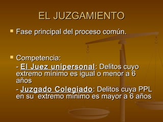 EL JUZGAMIENTOEL JUZGAMIENTO
 Fase principal del proceso común.Fase principal del proceso común.
 Competencia:Competencia:
-- El Juez unipersonalEl Juez unipersonal : Delitos cuyo: Delitos cuyo
extremo mínimo es igual o menor a 6extremo mínimo es igual o menor a 6
añosaños
-- Juzgado ColegiadoJuzgado Colegiado: Delitos cuya PPL: Delitos cuya PPL
en su extremo mínimo es mayor a 6 añosen su extremo mínimo es mayor a 6 años
 