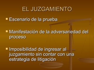 EL JUZGAMIENTOEL JUZGAMIENTO
 Escenario de la pruebaEscenario de la prueba
 Manifestación de la adversariedad delManifestación de la adversariedad del
procesoproceso
 Imposibilidad de ingresar alImposibilidad de ingresar al
juzgamiento sin contar con unajuzgamiento sin contar con una
estrategia de litigaciónestrategia de litigación
 