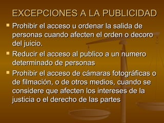 EXCEPCIONES A LA PUBLICIDADEXCEPCIONES A LA PUBLICIDAD
 Prohibir el acceso u ordenar la salida deProhibir el acceso u ordenar la salida de
personas cuando afecten el orden o decoropersonas cuando afecten el orden o decoro
del juicio.del juicio.
 Reducir el acceso al publico a un numeroReducir el acceso al publico a un numero
determinado de personasdeterminado de personas
 Prohibir el acceso de cámaras fotográficas oProhibir el acceso de cámaras fotográficas o
de filmación, o de otros medios, cuando sede filmación, o de otros medios, cuando se
considere que afecten los intereses de laconsidere que afecten los intereses de la
justicia o el derecho de las partesjusticia o el derecho de las partes
 