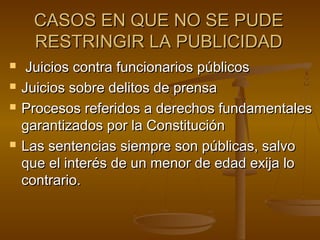 CASOS EN QUE NO SE PUDECASOS EN QUE NO SE PUDE
RESTRINGIR LA PUBLICIDADRESTRINGIR LA PUBLICIDAD
 Juicios contra funcionarios públicosJuicios contra funcionarios públicos
 Juicios sobre delitos de prensaJuicios sobre delitos de prensa
 Procesos referidos a derechos fundamentalesProcesos referidos a derechos fundamentales
garantizados por la Constitucióngarantizados por la Constitución
 Las sentencias siempre son públicas, salvoLas sentencias siempre son públicas, salvo
que el interés de un menor de edad exija loque el interés de un menor de edad exija lo
contrario.contrario.
 