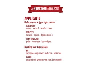 de   HUISKAMER VAN UTRECHT

applicatie
Ondernemers krijgen eigen ruimte:
  ALGEMEEN
  naam / aanbod / locatie / route
 UPDATES
 nieuws / acties / digitale extra’s
 COMMUNICATIE
 polls / meningen / verzoekjes

Invulling voor lege panden:
 NU
 exposities: eigen werk insturen / stemmen
 LATER
 inzicht in de wensen, wat mist het publiek?
 