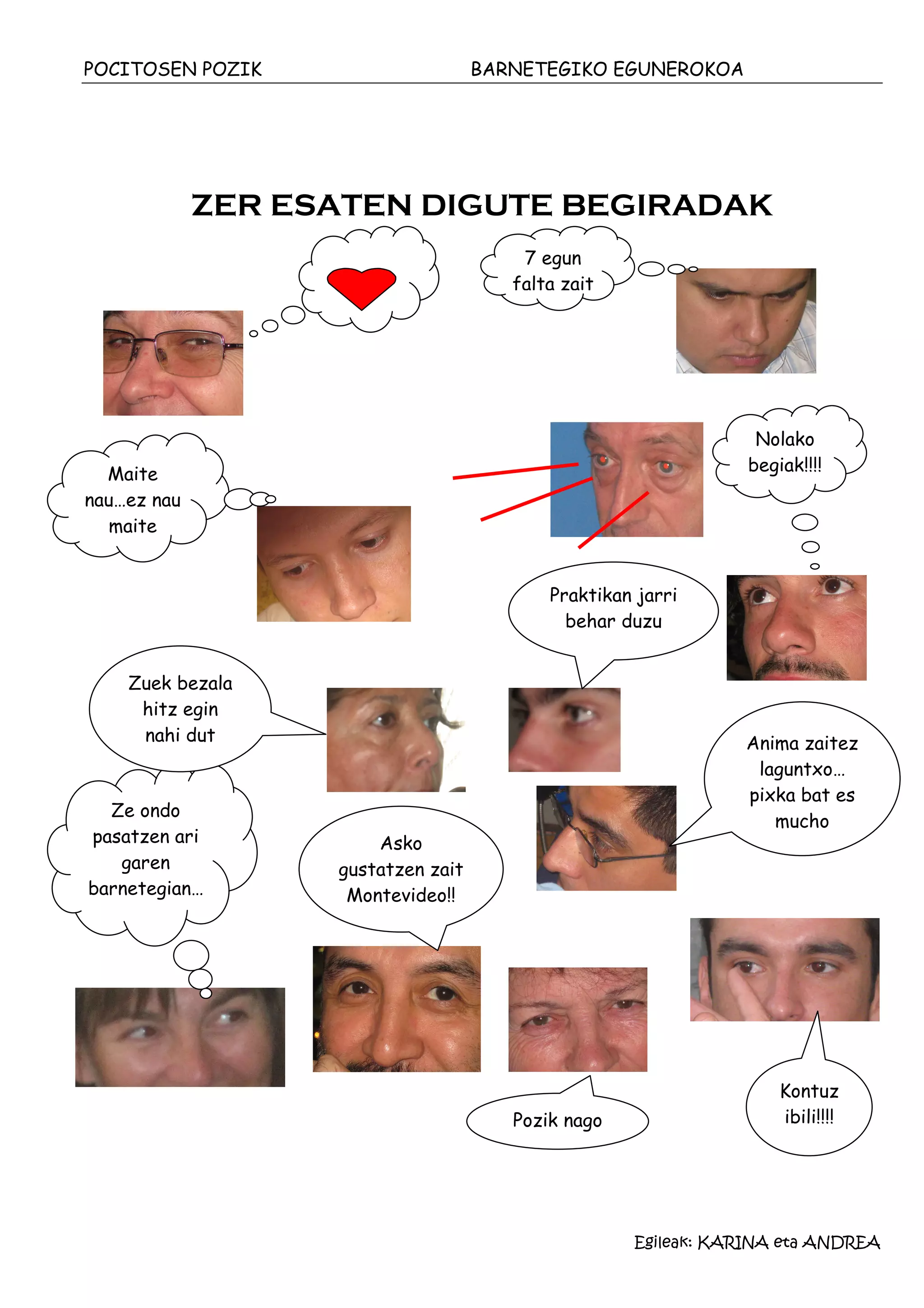 POCITOSEN POZIK                     BARNETEGIKO EGUNEROKOA




             ZER ESATEN DIGUTE BEGIRADAK
                                        7 egun
                                       falta zait




                                                                 Nolako
  Maite                                                         begiak!!!!
nau…ez nau
   maite


                                           Praktikan jarri
                                             behar duzu


    Zuek bezala
     hitz egin
     nahi dut                                                  Anima zaitez
                                                                laguntxo…
                                                               pixka bat es
  Ze ondo
                                                                  mucho
pasatzen ari            Asko
   garen           gustatzen zait
barnetegian…        Montevideo!!
                       gustat




                                                                    Kontuz
                                       Pozik nago                   ibili!!!!




                                                    Egileak: KARINA eta ANDREA
 