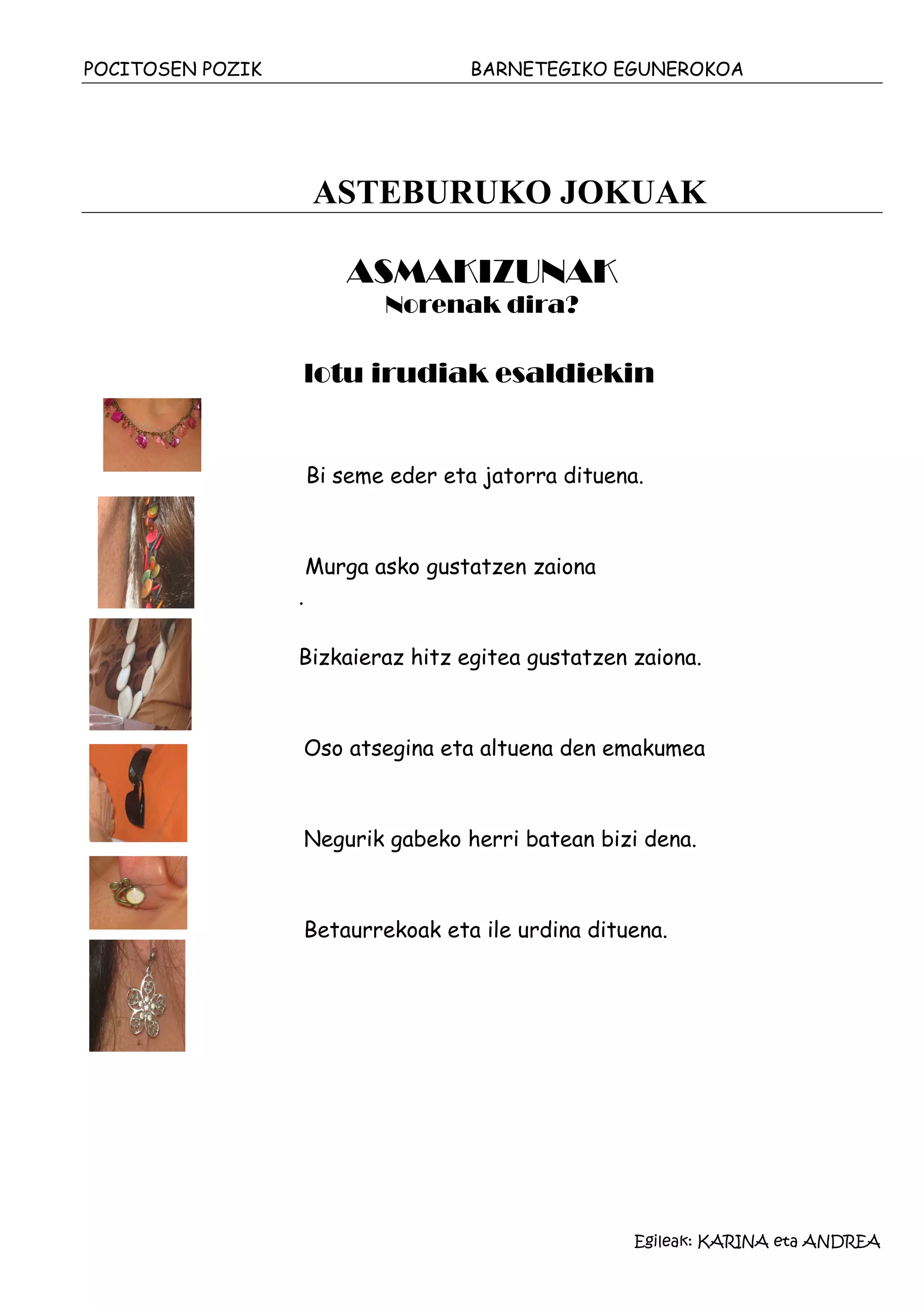 POCITOSEN POZIK                       BARNETEGIKO EGUNEROKOA




                      ASTEBURUKO JOKUAK

                         ASMAKIZUNAK
                             Norenak dira?

                  lotu irudiak esaldiekin


                      Bi seme eder eta jatorra dituena.



                      Murga asko gustatzen zaiona
                  .

                  Bizkaieraz hitz egitea gustatzen zaiona.



                  Oso atsegina eta altuena den emakumea



                  Negurik gabeko herri batean bizi dena.



                  Betaurrekoak eta ile urdina dituena.




                                                      Egileak: KARINA eta ANDREA
 