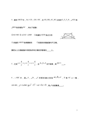 4．梯形 ABCD 中，AB∥CD，GH∥DC，交 AD、 、 、 分別於 G、 、 、 ，∠AEG 和
                             BD AC BC   E F H



∠BFH 恰好都為 90°，有以下結論：


                                                              A   B
①AG=BH ② ∠GAE =∠HBF　 ③四邊形 AEFB 為正方形
                                                          G           H
                                                              E   F
                                                         D             C

④ 四邊形 ABCD 為等腰梯形 　 　⑤前面的四個結論均不正確。



請把以上五個結論中你認為所有正確的序號寫在                        上。




           4      4     4
5．已知 x +     = y + = z + ，且 x, y , z 互不相等，則 xyz =             。
           y      z     x




6 ． △ ABC 中 ， 設 ∠ A ， ∠ B ， ∠ C 所 對 的 邊 分 別 為   a, b, c ， D 是 AC 上 一 點 ，


AD=BD，∠C=2∠DBC 且 a
                     2
                         − b 2 − ac + bc = 0 ，則∠A 的度數是        。




                                                                           5
 