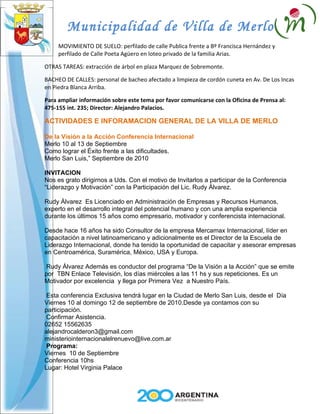 Municipalidad de Villa de Merlo
     MOVIMIENTO DE SUELO: perfilado de calle Publica frente a Bº Francisca Hernández y
     perfilado de Calle Poeta Agüero en loteo privado de la familia Arias.

OTRAS TAREAS: extracción de árbol en plaza Marquez de Sobremonte.

BACHEO DE CALLES: personal de bacheo afectado a limpieza de cordón cuneta en Av. De Los Incas
en Piedra Blanca Arriba.

Para ampliar información sobre este tema por favor comunicarse con la Oficina de Prensa al:
475-155 int. 235; Director: Alejandro Palacios.

ACTIVIDADES E INFORAMACION GENERAL DE LA VILLA DE MERLO

De la Visión a la Acción Conferencia Internacional
Merlo 10 al 13 de Septiembre
Como lograr el Éxito frente a las dificultades.
Merlo San Luis,” Septiembre de 2010

INVITACION
Nos es grato dirigirnos a Uds. Con el motivo de Invitarlos a participar de la Conferencia
“Liderazgo y Motivación” con la Participación del Lic. Rudy Álvarez.

Rudy Álvarez Es Licenciado en Administración de Empresas y Recursos Humanos,
experto en el desarrollo integral del potencial humano y con una amplia experiencia
durante los últimos 15 años como empresario, motivador y conferencista internacional.

Desde hace 16 años ha sido Consultor de la empresa Mercamax Internacional, líder en
capacitación a nivel latinoamericano y adicionalmente es el Director de la Escuela de
Liderazgo Internacional, donde ha tenido la oportunidad de capacitar y asesorar empresas
en Centroamérica, Suramérica, México, USA y Europa.

 Rudy Álvarez Además es conductor del programa “De la Visión a la Acción” que se emite
por TBN Enlace Televisión, los días miércoles a las 11 hs y sus repeticiones. Es un
Motivador por excelencia y llega por Primera Vez a Nuestro País.

 Esta conferencia Exclusiva tendrá lugar en la Ciudad de Merlo San Luis, desde el Día
Viernes 10 al domingo 12 de septiembre de 2010.Desde ya contamos con su
participación.
 Confirmar Asistencia.
02652 15562635
alejandrocalderon3@gmail.com
ministeriointernacionalelrenuevo@live.com.ar
 Programa:
Viernes 10 de Septiembre
Conferencia 10hs
Lugar: Hotel Virginia Palace
 