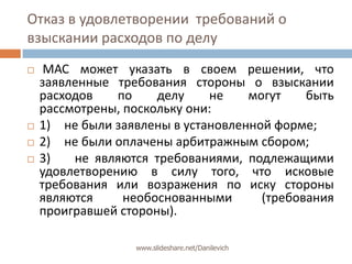 Отказ в удовлетворении  требований о взыскании расходов по делуМАС может указать в своем решении, что заявленные требования стороны о взыскании расходов по делу не могут быть рассмотрены, поскольку они:1) не были заявлены в установленной форме;2) не были оплачены арбитражным сбором;3) не являются требованиями, подлежащими удовлетворению в силу того, что исковые требования или возражения по иску стороны являются необоснованными (требования проигравшей стороны).www.slideshare.net/Danilevich