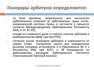 Гонорары арбитров определяются:на базе времени, затраченного для вынесения арбитражного решения (в арбитражных судах англо-американской системы права, в частности в процессе согласно Международному Арбитражному Регламенту ААА, ст.ст. 31-32);исходя из сложности дела и степени участия арбитров в разбирательстве (МАС при БелТПП);согласно шкале гонораров арбитров в зависимости от суммы спора  (например, шкала для определения размера гонорара установлена в в Приложении № 3 к Регламенту МАС при МТП, п. III Руководства по арбитражным расходам Арбитражного института Стокгольмской Торговой палаты).www.slideshare.net/Danilevich