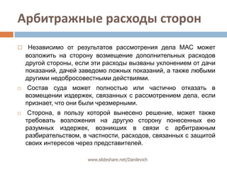 Арбитражные расходы сторонНезависимо от результатов рассмотрения дела МАС может возложить на сторону возмещение дополнительных расходов другой стороны, если эти расходы вызваны уклонением от дачи показаний, дачей заведомо ложных показаний, а также любыми другими недобросовестными действиями.Состав суда может полностью или частично отказать в возмещении издержек, связанных с рассмотрением дела, если признает, что они были чрезмерными. Сторона, в пользу которой вынесено решение, может также требовать возложения на другую сторону понесенных ею разумных издержек, возникших в связи с арбитражным разбирательством, в частности, расходов, связанных с защитой своих интересов через представителей.www.slideshare.net/Danilevich