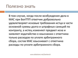 Полезно знатьВ том случае, когда после возбуждения дела в МАС при БелТПП ответчик добровольно удовлетворяет исковые требования истца в части основной суммы долга и штрафных санкций по контракту, а истец изменяет предмет иска и заявляет ходатайство о взыскании с ответчика только расходов по уплате арбитражного сбора, состав МАС взыскивает с ответчика расходы по уплате арбитражного сбора.www.slideshare.net/Danilevich