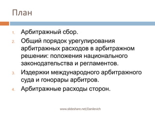 ПланАрбитражный сбор.Общий порядок урегулирования арбитражных расходов в арбитражном решении: положения национального законодательства и регламентов. Издержки международного арбитражного суда и гонорары арбитров. Арбитражные расходы сторон.www.slideshare.net/Danilevich