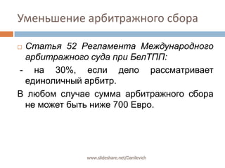 Уменьшение арбитражного сбораСтатья 52 Регламента Международного арбитражного суда при БелТПП: - на 30%, если дело рассматривает единоличный арбитр. В любом случае сумма арбитражного сбора не может быть ниже 700 Евро.www.slideshare.net/Danilevich