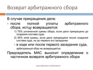 Возврат арбитражного сбораВ случае прекращения дела:- 	после полной уплаты арбитражного сбора, истцу возвращаются:1) 75% уплаченной суммы сбора, если дело прекращено до создания состава суда;2) 50% этой суммы, если дело прекращено после создания состава суда, но до первого его заседания.- в ходе или после первого заседания суда,арбитражный сбор не возвращается.Председатель МАС выносит определение о частичном возврате арбитражного сбораwww.slideshare.net/Danilevich