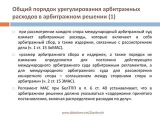 Общий порядок урегулирования арбитражных расходов в арбитражном решении (1)при рассмотрении каждого спора международный арбитражный суд взимает арбитражные расходы, которые включают в себя арбитражный сбор, а также издержки, связанные с рассмотрением дела (ч. 1 ст. 15 ЗоМАС). «размер арбитражного сбора и издержек, а также порядок их взимания определяются для постоянно действующего международного арбитражного суда арбитражным регламентом, а для международного арбитражного суда для рассмотрения конкретного спора – соглашениеммежду сторонами спора и арбитрами» (ч. 2 ст. 15 ЗМАС).Регламент МАС при БелТПП в п. 6 ст. 40 устанавливает, что в арбитражном решении должно указываться «содержание принятого постановления, включая распределение расходов по делу».www.slideshare.net/Danilevich