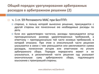 Общий порядок урегулирования арбитражных расходов в арбитражном решении (2)ч. 1 ст. 59 Регламента МАС при БелТПП: стороне, в пользу которой вынесено решение, присуждается с другой стороны все понесенные ею необходимые расходы по делу. Если иск удовлетворен частично, расходы присуждаются истцу пропорционально размеру удовлетворенных требований, а ответчику – пропорционально той части исковых требований, в которой отказано. При этом в описательной части решения указывается в связи с чем уменьшается или увеличивается сумма расходов, понесенная истцом или ответчиком по уплате арбитражного сбора. Порядок перерасчета может и не указываться, в резолютивной части решения суд указывает окончательную суму арбитражного сбора, подлежащего взысканию с проигравшей стороны.www.slideshare.net/Danilevich