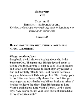 STANDARD
VIII
CHAPTER 10
KRISHNA- THE SOURCE OF ALL
Krishnais the origin of everything; neither Big Bang nor
unicellular organisms
LESSON-02
HAS ANYONE TESTED THAT KRISHNA IS GREATEST
AMONG ALL OTHERS?
Bhrigumuni confirms
Long back, the Rishis were arguing about who is the
Supreme God. The great sage Bhrigu devised a plan to
decide who the Supreme is. First he goes to Lord Brahma
and to test Lord Brahma he does not offer any respect to
him and mentally offends him. Lord Brahma becomes
angry with him and tells him to get lost. Then Bhrigu goes
to Lord Siva and he verbally abuses him. Lord Siva gets
very angry and says that he would burn Bhrigu to ashes if
he does not leave the place. Then Bhrigu goes to Lord
Vishnu and he kicks Lord Vishnu’s chest. Lord Vishnu
says: “My dear sage, has your lotuslike foot harmed due
to my stone like chest?”
 