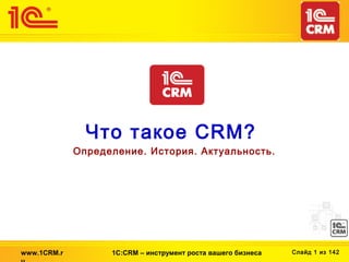 Что такое CRM?
             Определение. История. Актуальность.




www.1CRM.r         1С:CRM – инструмент роста вашего бизнеса   Слайд 1 из 142
 