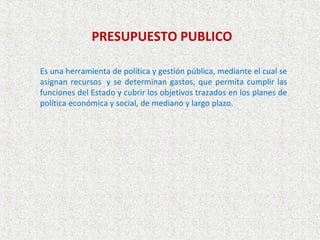PRESUPUESTO PUBLICO

Es una herramienta de política y gestión pública, mediante el cual se
asignan recursos y se determinan gastos, que permita cumplir las
funciones del Estado y cubrir los objetivos trazados en los planes de
política económica y social, de mediano y largo plazo.
 