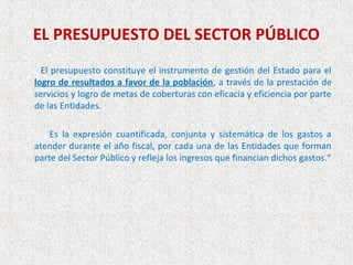 EL PRESUPUESTO DEL SECTOR PÚBLICO
  El presupuesto constituye el instrumento de gestión del Estado para el
logro de resultados a favor de la población, a través de la prestación de
servicios y logro de metas de coberturas con eficacia y eficiencia por parte
de las Entidades.

    Es la expresión cuantificada, conjunta y sistemática de los gastos a
atender durante el año fiscal, por cada una de las Entidades que forman
parte del Sector Público y refleja los ingresos que financian dichos gastos.“
 