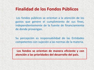 Finalidad de los Fondos Públicos
 Los fondos públicos se orientan a la atención de los
gastos que genere el cumplimiento de sus fines,
independientemente de la fuente de financiamiento
de donde provengan.

Su percepción es responsabilidad de las Entidades
competentes con sujeción a las normas de la materia.

 Los fondos se orientan de manera eficiente y con
atención a las prioridades del desarrollo del país.
 
