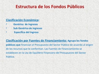 Estructura de los Fondos Públicos

Clasificación Económica:
•     Genérica de Ingresos
•     Sub Genérica de Ingresos
•     Especifica del Ingreso


Clasificación por Fuentes de Financiamiento: Agrupa los fondos
públicos que financian el Presupuesto del Sector Público de acuerdo al origen
de los recursos que lo conforman. Las Fuentes de Financiamiento se
establecen en la Ley de Equilibrio Financiero del Presupuesto del Sector
Público.
 