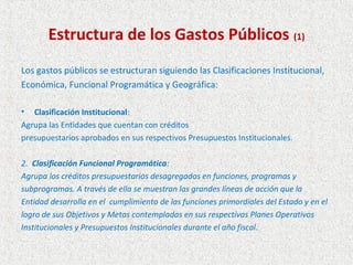Estructura de los Gastos Públicos (1)
Los gastos públicos se estructuran siguiendo las Clasificaciones Institucional,
Económica, Funcional Programática y Geográfica:

• Clasificación Institucional:
Agrupa las Entidades que cuentan con créditos
presupuestarios aprobados en sus respectivos Presupuestos Institucionales.

2. Clasificación Funcional Programática:
Agrupa los créditos presupuestarios desagregados en funciones, programas y
subprogramas. A través de ella se muestran las grandes líneas de acción que la
Entidad desarrolla en el cumplimiento de las funciones primordiales del Estado y en el
logro de sus Objetivos y Metas contempladas en sus respectivos Planes Operativos
Institucionales y Presupuestos Institucionales durante el año fiscal.
 