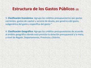 Estructura de los Gastos Públicos (2)
3. Clasificación Económica: Agrupa los créditos presupuestarios por gastos
corrientes, gastos de capital y servicio de deuda, por genérica del gasto,
subgenérica del gasto y específica del gasto.”

4. Clasificación Geográfica: Agrupa los créditos presupuestarios de acuerdo
al ámbito geográfico donde está prevista la dotación presupuestal y la meta,
a nivel de Región, Departamento, Provincia y Distrito.
 