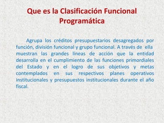 Que es la Clasificación Funcional
              Programática

      Agrupa los créditos presupuestarios desagregados por
función, división funcional y grupo funcional. A través de ella
muestran las grandes líneas de acción que la entidad
desarrolla en el cumplimiento de las funciones primordiales
del Estado y en el logro de sus objetivos y metas
contemplados en sus respectivos planes operativos
institucionales y presupuestos institucionales durante el año
fiscal.
 