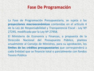 Fase De Programación

La Fase de Programación Presupuestaria, se sujeta a las
proyecciones macroeconómicas contenidas en el artículo 4
de la Ley de Responsabilidad y Transparencia Fiscal - Ley Nº
27245, modificada por la Ley Nº 27958.
El Ministerio de Economía y Finanzas, a propuesta de la
Dirección Nacional del Presupuesto Público, plantea
anualmente al Consejo de Ministros, para su aprobación, los
límites de los créditos presupuestarios que corresponderá a
cada Entidad que se financie total o parcialmente con fondos
Tesoro Público
 