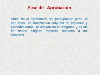 Fase de Aprobación

Antes de la aprobación del presupuesto para el
año fiscal, se realizan un conjunto de procesos y
procedimientos, se discute en el congreso y es allí
en donde asignan mayores recursos a los
Sectores.
 