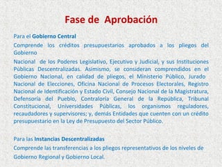 Fase de Aprobación
Para el Gobierno Central
Comprende los créditos presupuestarios aprobados a los pliegos del
Gobierno
Nacional de los Poderes Legislativo, Ejecutivo y Judicial, y sus Instituciones
Públicas Descentralizadas. Asimismo, se consideran comprendidos en el
Gobierno Nacional, en calidad de pliegos, el Ministerio Público, Jurado
Nacional de Elecciones, Oficina Nacional de Procesos Electorales, Registro
Nacional de Identificación y Estado Civil, Consejo Nacional de la Magistratura,
Defensoría del Pueblo, Contraloría General de la República, Tribunal
Constitucional, Universidades Públicas, los organismos reguladores,
recaudadores y supervisores; y, demás Entidades que cuenten con un crédito
presupuestario en la Ley de Presupuesto del Sector Público.

Para las Instancias Descentralizadas
Comprende las transferencias a los pliegos representativos de los niveles de
Gobierno Regional y Gobierno Local.
 