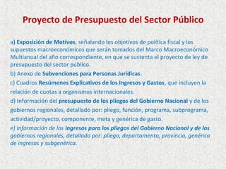 Proyecto de Presupuesto del Sector Público

a) Exposición de Motivos, señalando los objetivos de política fiscal y los
supuestos macroeconómicos que serán tomados del Marco Macroeconómico
Multianual del año correspondiente, en que se sustenta el proyecto de ley de
presupuesto del sector público.
b) Anexo de Subvenciones para Personas Jurídicas.
c) Cuadros Resúmenes Explicativos de los Ingresos y Gastos, que incluyen la
relación de cuotas a organismos internacionales.
d) Información del presupuesto de los pliegos del Gobierno Nacional y de los
gobiernos regionales, detallado por: pliego, función, programa, subprograma,
actividad/proyecto, componente, meta y genérica de gasto.
e) Información de los ingresos para los pliegos del Gobierno Nacional y de los
gobiernos regionales, detallado por: pliego, departamento, provincia, genérica
de ingresos y subgenérica.
 