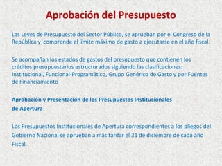 Aprobación del Presupuesto
Las Leyes de Presupuesto del Sector Público, se aprueban por el Congreso de la
República y comprende el límite máximo de gasto a ejecutarse en el año fiscal.

Se acompañan los estados de gastos del presupuesto que contienen los
créditos presupuestarios estructurados siguiendo las clasificaciones:
Institucional, Funcional-Programático, Grupo Genérico de Gasto y por Fuentes
de Financiamiento

Aprobación y Presentación de los Presupuestos Institucionales
de Apertura

Los Presupuestos Institucionales de Apertura correspondientes a los pliegos del
Gobierno Nacional se aprueban a más tardar el 31 de diciembre de cada año
Fiscal.
 
