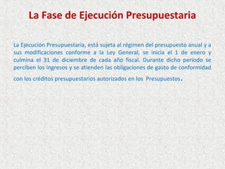 La Fase de Ejecución Presupuestaria

La Ejecución Presupuestaria, está sujeta al régimen del presupuesto anual y a
sus modificaciones conforme a la Ley General, se inicia el 1 de enero y
culmina el 31 de diciembre de cada año fiscal. Durante dicho período se
perciben los ingresos y se atienden las obligaciones de gasto de conformidad
con los créditos presupuestarios autorizados en los Presupuestos   .
 