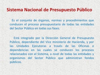 Sistema Nacional de Presupuesto Público

  Es el conjunto de órganos, normas y procedimientos que
 conducen el proceso presupuestario de todas las entidades
 del Sector Público en todas sus fases.

    Está integrado por la Dirección General de Presupuesto
 Público, dependiente del Vice ministerio de Hacienda, y por
 las Unidades Ejecutoras a través de las Oficinas o
 dependencias en las cuales se conducen los procesos
 relacionados con el Sistema, a nivel de todas las entidades y
 organismos del Sector Público que administran fondos
 públicos.
 