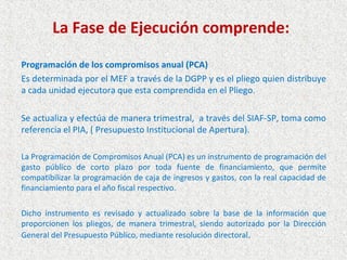 La Fase de Ejecución comprende:

Programación de los compromisos anual (PCA)
Es determinada por el MEF a través de la DGPP y es el pliego quien distribuye
a cada unidad ejecutora que esta comprendida en el Pliego.

Se actualiza y efectúa de manera trimestral, a través del SIAF-SP, toma como
referencia el PIA, ( Presupuesto Institucional de Apertura).

La Programación de Compromisos Anual (PCA) es un instrumento de programación del
gasto público de corto plazo por toda fuente de financiamiento, que permite
compatibilizar la programación de caja de ingresos y gastos, con la real capacidad de
financiamiento para el año fiscal respectivo.

Dicho instrumento es revisado y actualizado sobre la base de la información que
proporcionen los pliegos, de manera trimestral, siendo autorizado por la Dirección
General del Presupuesto Público, mediante resolución directoral .
 