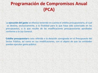 Programación de Compromisos Anual
                  (PCA)

La ejecución del gasto se efectúa teniendo en cuenta el crédito presupuestario, el cual
 se destina, exclusivamente, a la finalidad para la que haya sido autorizado en los
presupuestos, o la que resulte de las modificaciones presupuestarias aprobadas
conforme a la Ley General.

Crédito presupuestario esta referido a la dotación consignada en el Presupuesto del
Sector Público, así como en sus modificaciones, con el objeto de que las entidades
puedan ejecutar gasto público.
 
