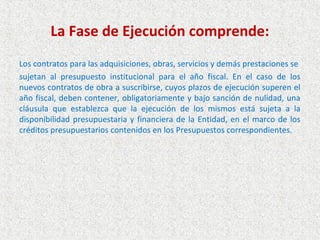 La Fase de Ejecución comprende:
Los contratos para las adquisiciones, obras, servicios y demás prestaciones se
sujetan al presupuesto institucional para el año fiscal. En el caso de los
nuevos contratos de obra a suscribirse, cuyos plazos de ejecución superen el
año fiscal, deben contener, obligatoriamente y bajo sanción de nulidad, una
cláusula que establezca que la ejecución de los mismos está sujeta a la
disponibilidad presupuestaria y financiera de la Entidad, en el marco de los
créditos presupuestarios contenidos en los Presupuestos correspondientes.
 