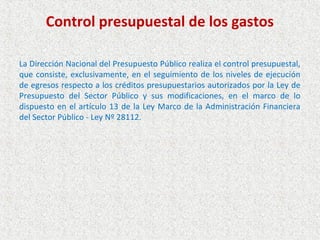 Control presupuestal de los gastos

La Dirección Nacional del Presupuesto Público realiza el control presupuestal,
que consiste, exclusivamente, en el seguimiento de los niveles de ejecución
de egresos respecto a los créditos presupuestarios autorizados por la Ley de
Presupuesto del Sector Público y sus modificaciones, en el marco de lo
dispuesto en el artículo 13 de la Ley Marco de la Administración Financiera
del Sector Público - Ley Nº 28112.
 