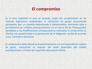 El compromiso
Es el acto mediante el cual se acuerda, luego del cumplimiento de los
trámites legalmente establecidos, la realización de gastos previamente
aprobados, por un importe determinado o determinable, afectando total o
parcialmente los créditos presupuestarios, en el marco de los Presupuestos
aprobados y las modificaciones presupuestarias realizadas. El compromiso se
efectúa con posterioridad a la generación de la obligación nacida de acuerdo
a Ley, Contrato o Convenio.

El compromiso debe afectarse preventivamente a la correspondiente cadena
de gasto, reduciendo su importe del saldo disponible del crédito
presupuestario, a través del respectivo documento oficial.
 