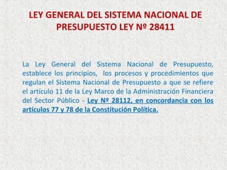 LEY GENERAL DEL SISTEMA NACIONAL DE
        PRESUPUESTO LEY Nº 28411


La Ley General del Sistema Nacional de Presupuesto,
establece los principios, los procesos y procedimientos que
regulan el Sistema Nacional de Presupuesto a que se refiere
el artículo 11 de la Ley Marco de la Administración Financiera
del Sector Público - Ley Nº 28112, en concordancia con los
artículos 77 y 78 de la Constitución Política.
 