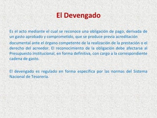 El Devengado
Es el acto mediante el cual se reconoce una obligación de pago, derivada de
un gasto aprobado y comprometido, que se produce previa acreditación
documental ante el órgano competente de la realización de la prestación o el
derecho del acreedor. El reconocimiento de la obligación debe afectarse al
Presupuesto Institucional, en forma definitiva, con cargo a la correspondiente
cadena de gasto.

El devengado es regulado en forma específica por las normas del Sistema
Nacional de Tesorería.
 