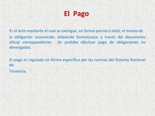 El Pago

Es el acto mediante el cual se extingue, en forma parcial o total, el monto de
la obligación reconocida, debiendo formalizarse a través del documento
oficial correspondiente. Se prohíbe efectuar pago de obligaciones no
devengadas.

El pago es regulado en forma específica por las normas del Sistema Nacional
de
Tesorería.
 