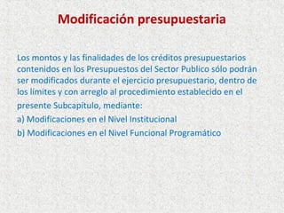 Modificación presupuestaria

Los montos y las finalidades de los créditos presupuestarios
contenidos en los Presupuestos del Sector Publico sólo podrán
ser modificados durante el ejercicio presupuestario, dentro de
los límites y con arreglo al procedimiento establecido en el
presente Subcapítulo, mediante:
a) Modificaciones en el Nivel Institucional
b) Modificaciones en el Nivel Funcional Programático
 