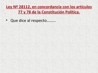 Ley Nº 28112, en concordancia con los artículos
      77 y 78 de la Constitución Política.
• Que dice al respecto………
 